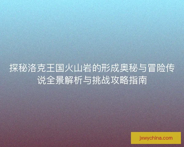 探秘洛克王国火山岩的形成奥秘与冒险传说全景解析与挑战攻略指南